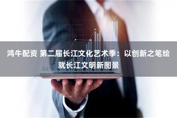 鸿牛配资 第二届长江文化艺术季：以创新之笔绘就长江文明新图景