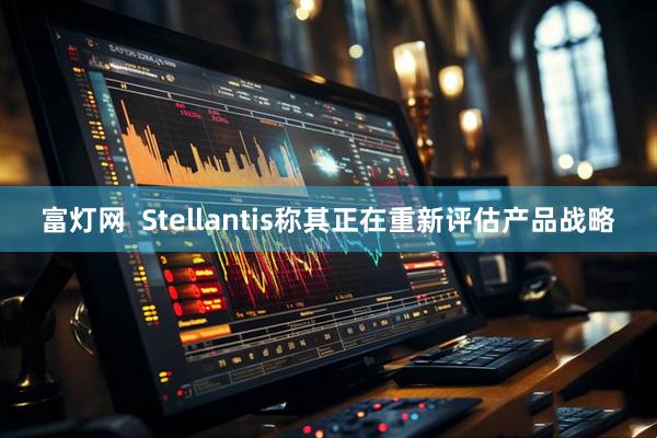 富灯网  Stellantis称其正在重新评估产品战略
