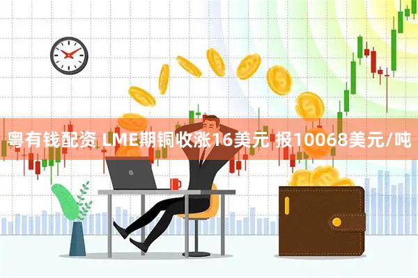 粤有钱配资 LME期铜收涨16美元 报10068美元/吨