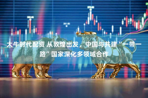 大牛时代配资 从敦煌出发，中国与共建“一带一路”国家深化多领域合作