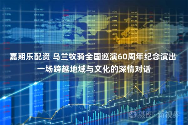 嘉期乐配资 乌兰牧骑全国巡演60周年纪念演出 一场跨越地域与文化的深情对话