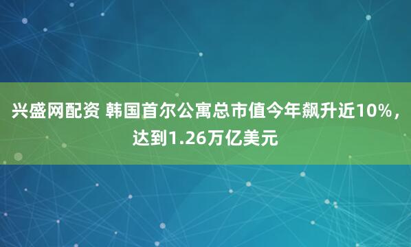 兴盛网配资 韩国首尔公寓总市值今年飙升近10%，达到1.26万亿美元