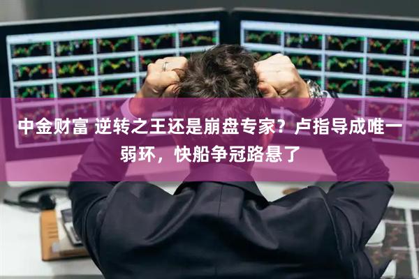 中金财富 逆转之王还是崩盘专家？卢指导成唯一弱环，快船争冠路悬了