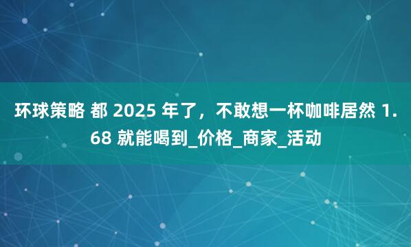 环球策略 都 2025 年了，不敢想一杯咖啡居然 1.68 就能喝到_价格_商家_活动