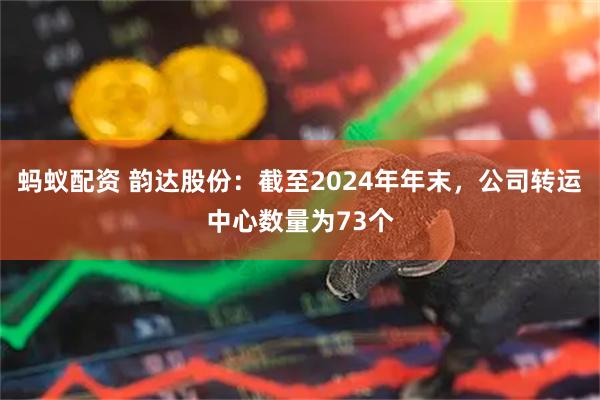 蚂蚁配资 韵达股份：截至2024年年末，公司转运中心数量为73个