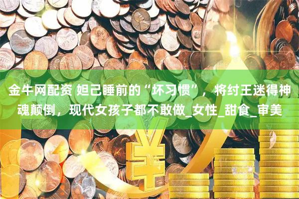 金牛网配资 妲己睡前的“坏习惯”，将纣王迷得神魂颠倒，现代女孩子都不敢做_女性_甜食_审美