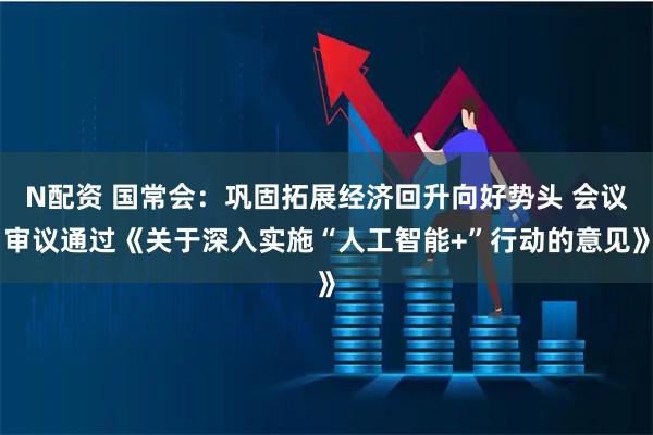 N配资 国常会：巩固拓展经济回升向好势头 会议审议通过《关于深入实施“人工智能+”行动的意见》