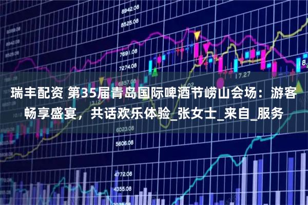 瑞丰配资 第35届青岛国际啤酒节崂山会场：游客畅享盛宴，共话欢乐体验_张女士_来自_服务
