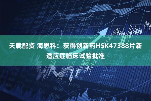天载配资 海思科：获得创新药HSK47388片新适应症临床试验批准