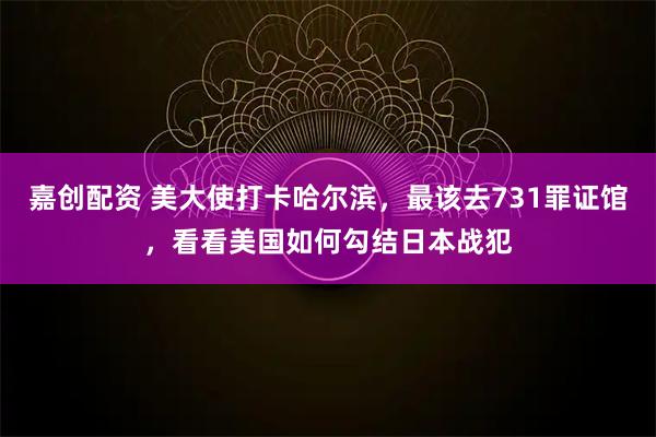嘉创配资 美大使打卡哈尔滨，最该去731罪证馆，看看美国如何勾结日本战犯