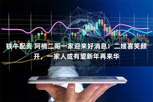 铁牛配资 阿楠二哥一家迎来好消息！二嫂喜笑颜开，一家人或有望新年再来华