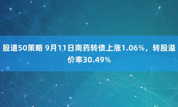 股道50策略 9月11日南药转债上涨1.06%，转股溢价率30.49%